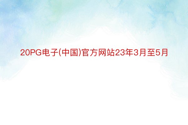 20PG电子(中国)官方网站23年3月至5月