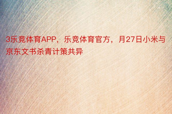 3乐竞体育APP，乐竞体育官方，月27日小米与京东文书杀青计策共异